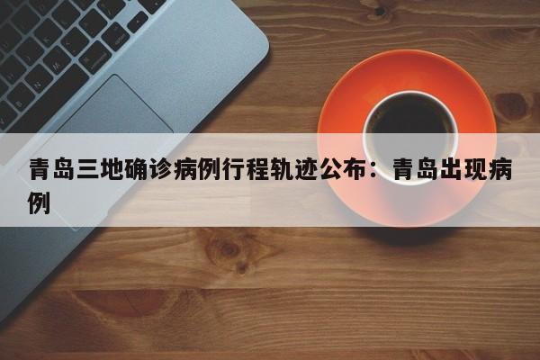 青岛三地确诊病例行程轨迹公布：青岛出现病例