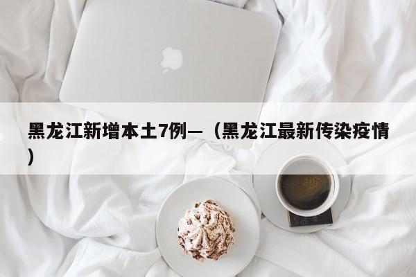 黑龙江新增本土7例—（黑龙江最新传染疫情）