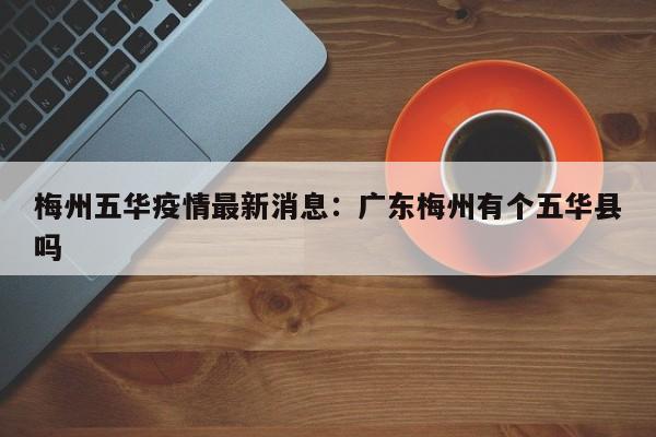 梅州五华疫情最新消息：广东梅州有个五华县吗
