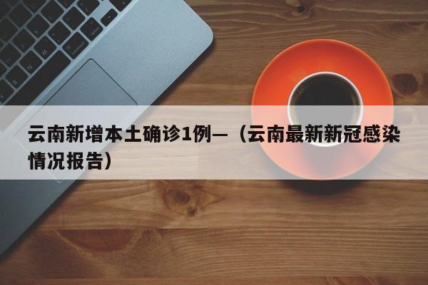 云南新增本土确诊1例—（云南最新新冠感染情况报告）