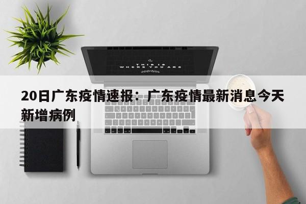 20日广东疫情速报：广东疫情最新消息今天新增病例