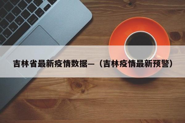 吉林省最新疫情数据—（吉林疫情最新预警）