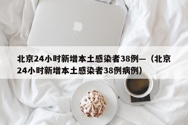 北京24小时新增本土感染者38例—（北京24小时新增本土感染者38例病例）