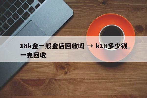 18k金一般金店回收吗 → k18多少钱一克回收