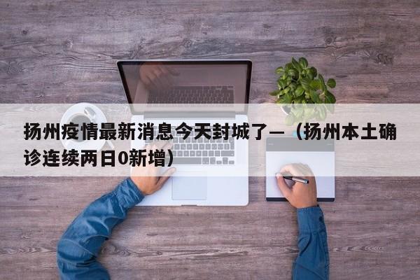 扬州疫情最新消息今天封城了—（扬州本土确诊连续两日0新增）