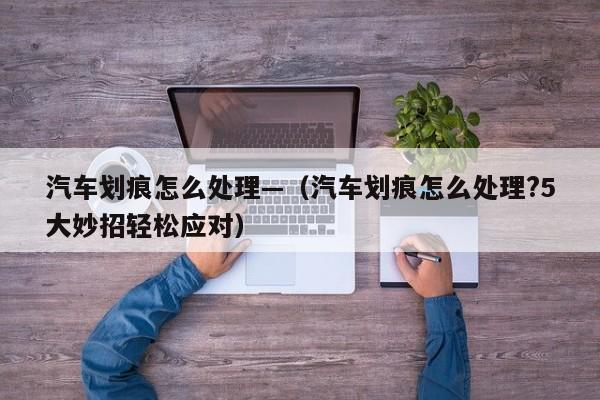 汽车划痕怎么处理—（汽车划痕怎么处理?5大妙招轻松应对）