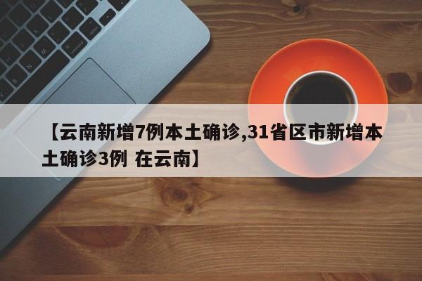 【云南新增7例本土确诊,31省区市新增本土确诊3例 在云南】