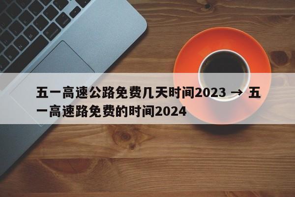五一高速公路免费几天时间2023 → 五一高速路免费的时间2024