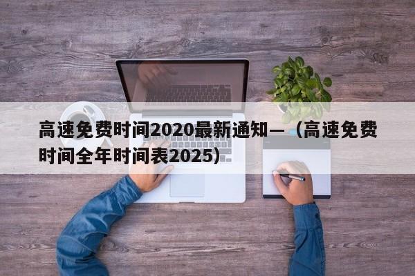 高速免费时间2020最新通知—（高速免费时间全年时间表2025）
