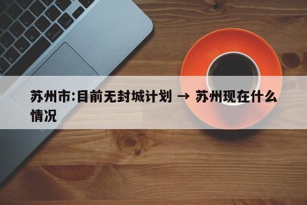 苏州市:目前无封城计划 → 苏州现在什么情况