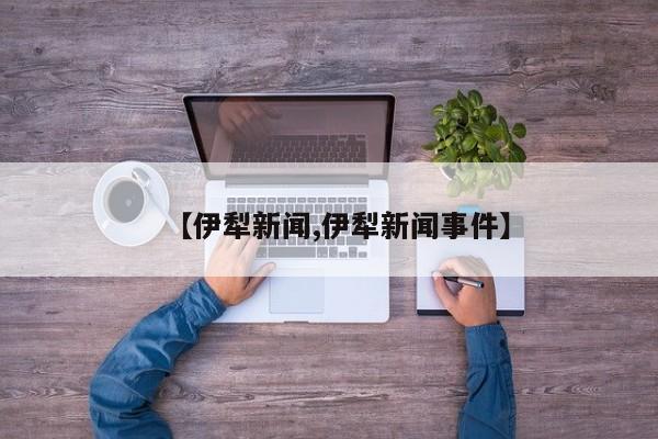 【伊犁新闻,伊犁新闻事件】