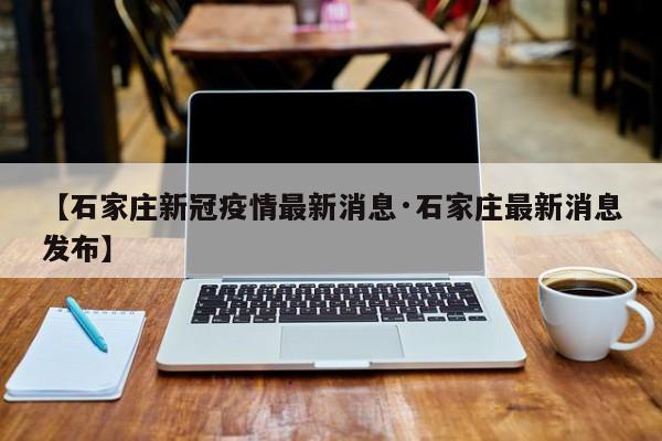 【石家庄新冠疫情最新消息·石家庄最新消息发布】