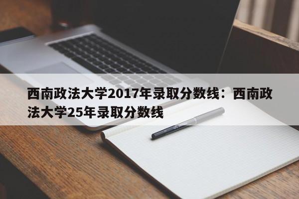 西南政法大学2017年录取分数线：西南政法大学25年录取分数线