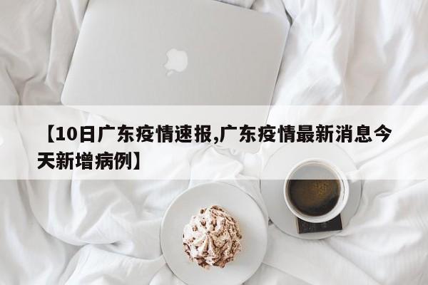 【10日广东疫情速报,广东疫情最新消息今天新增病例】