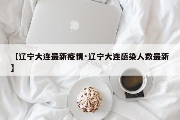 【辽宁大连最新疫情·辽宁大连感染人数最新】