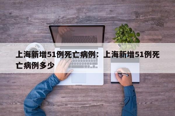 上海新增51例死亡病例：上海新增51例死亡病例多少