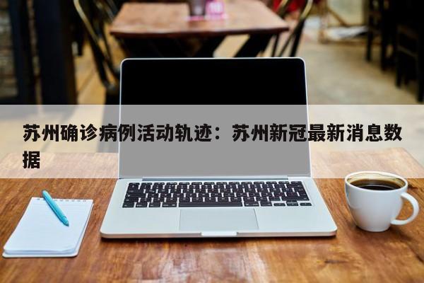 苏州确诊病例活动轨迹：苏州新冠最新消息数据