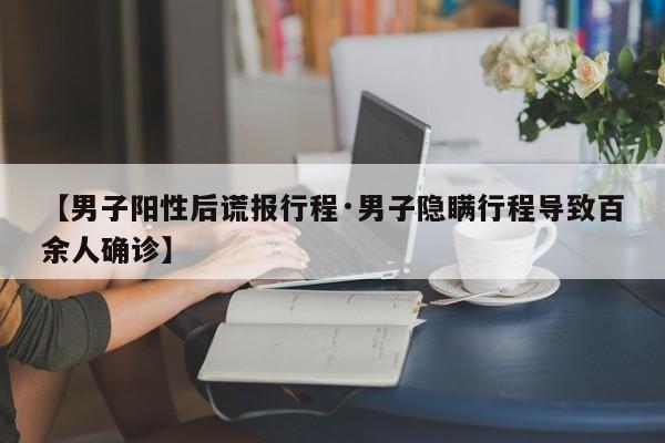 【男子阳性后谎报行程·男子隐瞒行程导致百余人确诊】