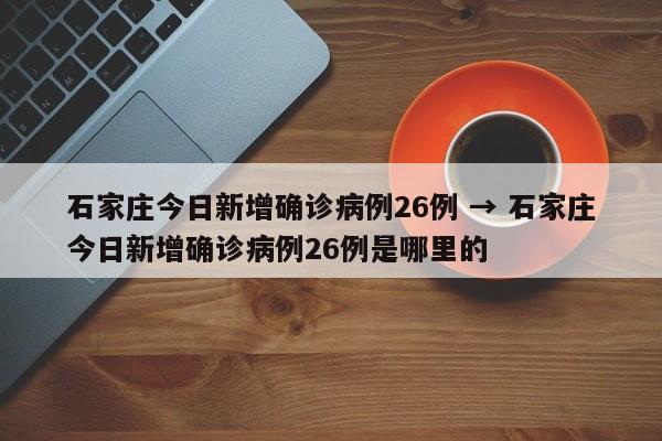 石家庄今日新增确诊病例26例 → 石家庄今日新增确诊病例26例是哪里的