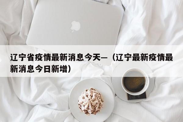 辽宁省疫情最新消息今天—（辽宁最新疫情最新消息今日新增）