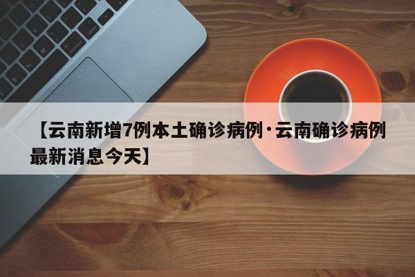 【云南新增7例本土确诊病例·云南确诊病例最新消息今天】