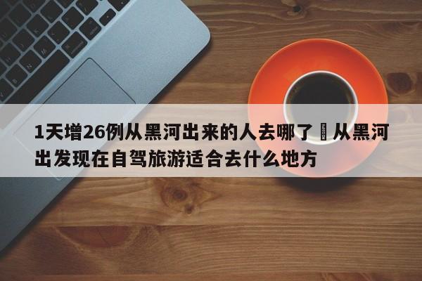 1天增26例从黑河出来的人去哪了›从黑河出发现在自驾旅游适合去什么地方