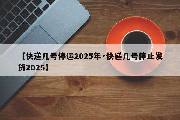 【快递几号停运2025年·快递几号停止发货2025】
