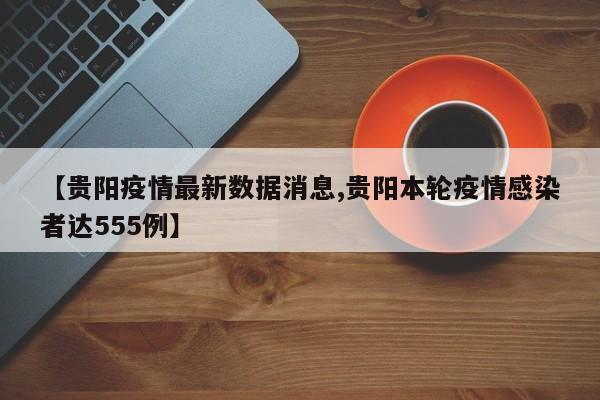 【贵阳疫情最新数据消息,贵阳本轮疫情感染者达555例】