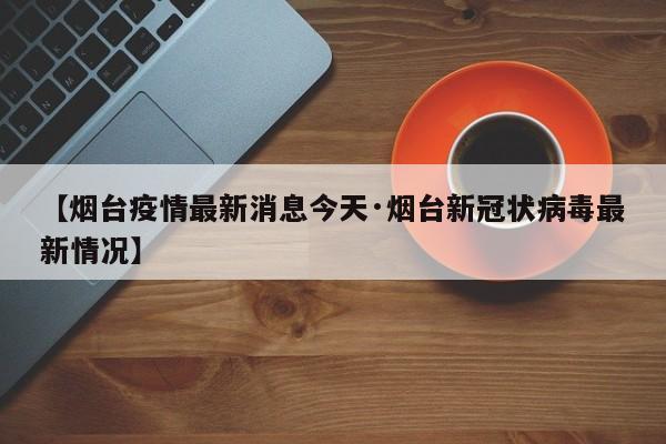 【烟台疫情最新消息今天·烟台新冠状病毒最新情况】