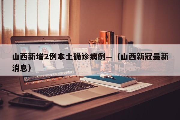 山西新增2例本土确诊病例—（山西新冠最新消息）