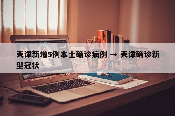 天津新增5例本土确诊病例 → 天津确诊新型冠状