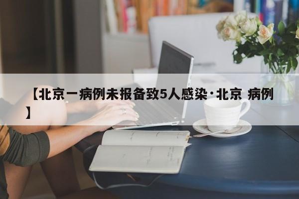 【北京一病例未报备致5人感染·北京 病例】