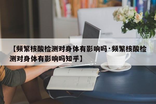 【频繁核酸检测对身体有影响吗·频繁核酸检测对身体有影响吗知乎】