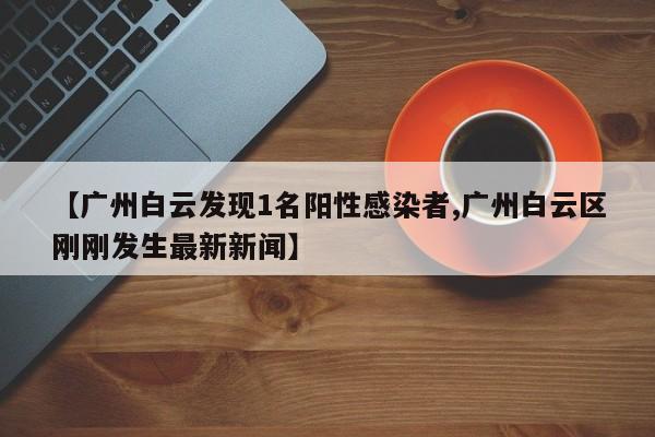 【广州白云发现1名阳性感染者,广州白云区刚刚发生最新新闻】