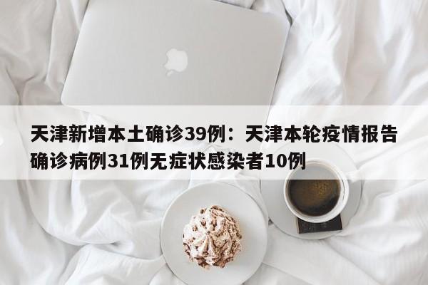 天津新增本土确诊39例：天津本轮疫情报告确诊病例31例无症状感染者10例