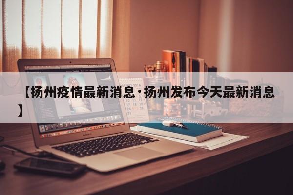 【扬州疫情最新消息·扬州发布今天最新消息】