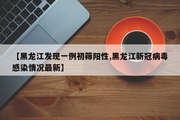 【黑龙江发现一例初筛阳性,黑龙江新冠病毒感染情况最新】