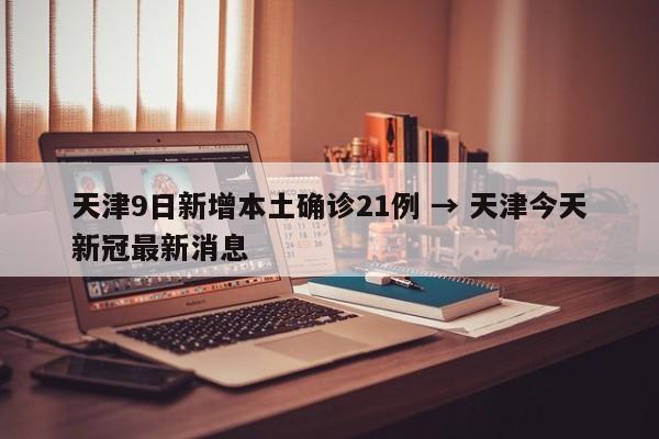 天津9日新增本土确诊21例 → 天津今天新冠最新消息