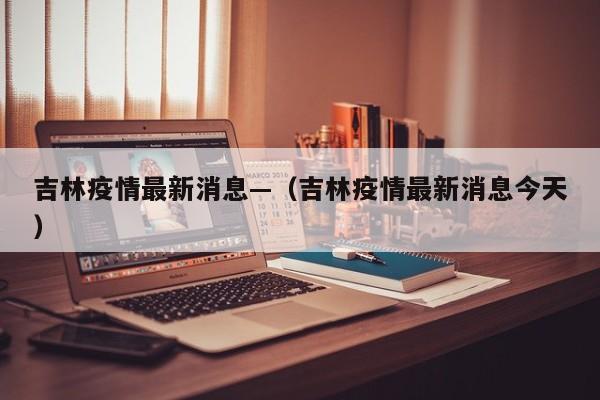 吉林疫情最新消息—（吉林疫情最新消息今天）