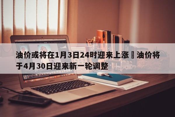 油价或将在1月3日24时迎来上涨›油价将于4月30日迎来新一轮调整
