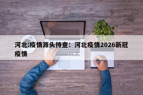 河北:疫情源头待查：河北疫情2026新冠疫情