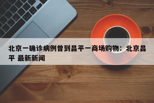 北京一确诊病例曾到昌平一商场购物：北京昌平 最新新闻