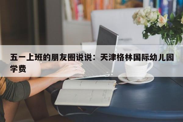 五一上班的朋友圈说说：天津格林国际幼儿园学费