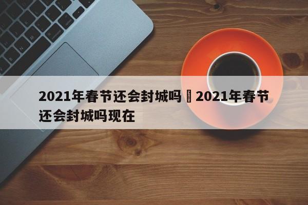 2021年春节还会封城吗›2021年春节还会封城吗现在