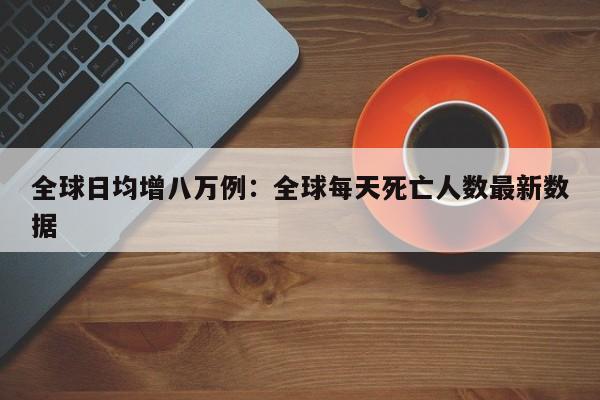 全球日均增八万例：全球每天死亡人数最新数据