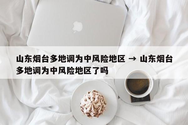 山东烟台多地调为中风险地区 → 山东烟台多地调为中风险地区了吗