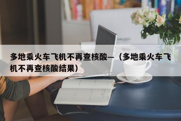 多地乘火车飞机不再查核酸—（多地乘火车飞机不再查核酸结果）