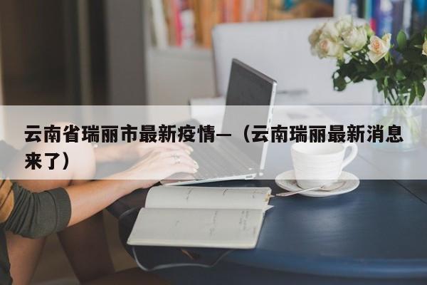云南省瑞丽市最新疫情—（云南瑞丽最新消息来了）
