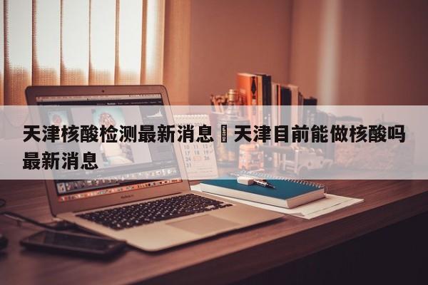 天津核酸检测最新消息›天津目前能做核酸吗最新消息