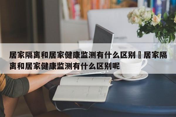 居家隔离和居家健康监测有什么区别›居家隔离和居家健康监测有什么区别呢